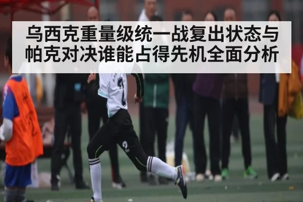 乌西克重量级统一战复出状态与帕克对决谁能占得先机全面分析