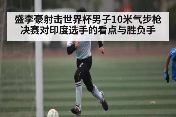 盛李豪射击世界杯男子10米气步枪决赛对印度选手的看点与胜负手